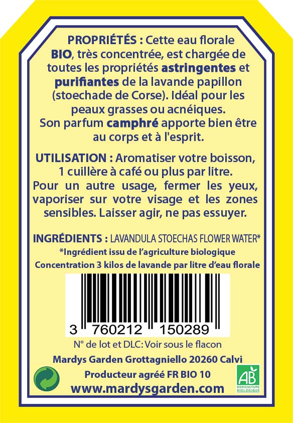 Organic Hydrosol Topped Lavender 100ml back label. PROPERTIES: This organic floral water is extremely concentrated. It is loaded will all the astringent and purifying properties of the Topped Lavender (lavender stoechas). Ideal for oily or acne prone skin. Its unique camphor fragrance will bring wellness and wellbeing to your body and spirit. USE: Flavor your drinks with 1 tea spoon per litre. As a face mist, close your eyes and spray on the sensitive zone. Let act, do not wipe